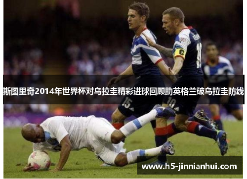 斯图里奇2014年世界杯对乌拉圭精彩进球回顾助英格兰破乌拉圭防线