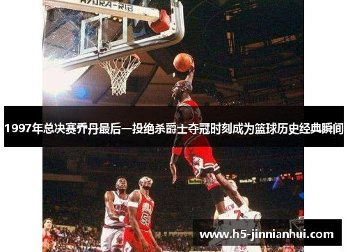 1997年总决赛乔丹最后一投绝杀爵士夺冠时刻成为篮球历史经典瞬间