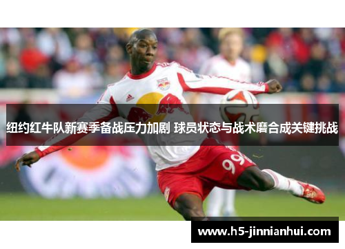 纽约红牛队新赛季备战压力加剧 球员状态与战术磨合成关键挑战