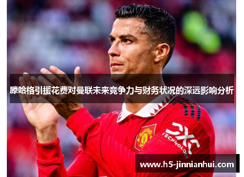 滕哈格引援花费对曼联未来竞争力与财务状况的深远影响分析
