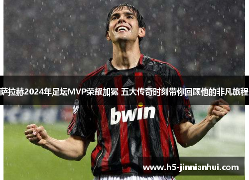 萨拉赫2024年足坛MVP荣耀加冕 五大传奇时刻带你回顾他的非凡旅程