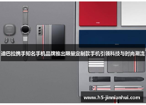 迪巴拉携手知名手机品牌推出限量定制款手机引领科技与时尚潮流