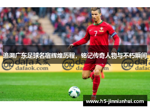追溯广东足球名宿辉煌历程,铭记传奇人物与不朽瞬间 追溯广东足球名宿辉煌历程,铭记传奇人物与不朽瞬间
