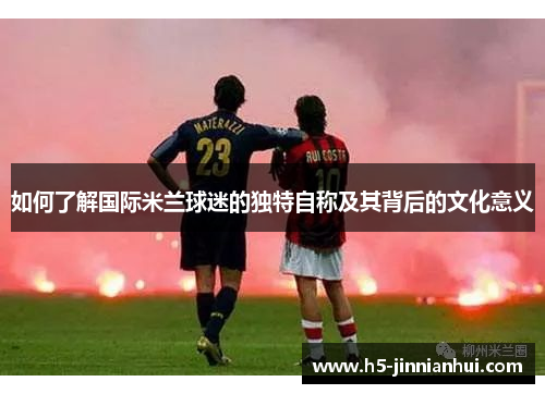 如何了解国际米兰球迷的独特自称及其背后的文化意义 如何了解国际米兰球迷的独特自称及其背后的文化意义
