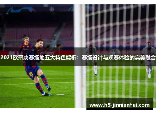2021欧冠决赛场地五大特色解析：赛场设计与观赛体验的完美融合